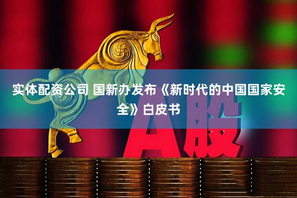 实体配资公司 国新办发布《新时代的中国国家安全》白皮书