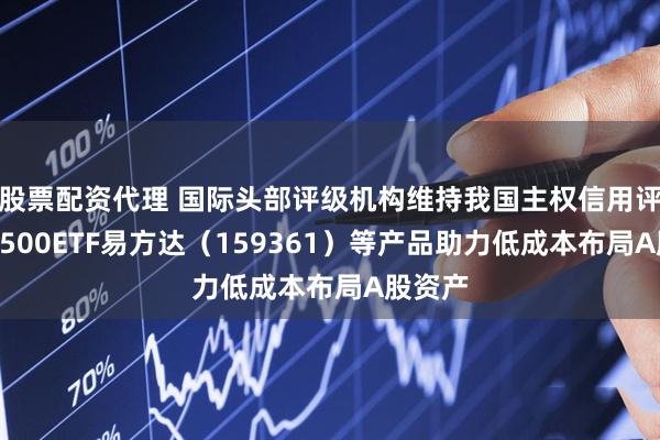 股票配资代理 国际头部评级机构维持我国主权信用评级，A500ETF易方达（159361）等产品助力低成本布局A股资产