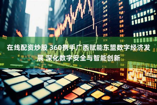 在线配资炒股 360携手广西赋能东盟数字经济发展 深化数字安全与智能创新
