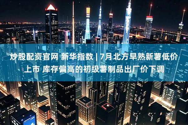 炒股配资官网 新华指数 | 7月北方早熟新薯低价上市 库存偏高的初级薯制品出厂价下调