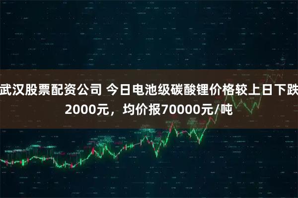 武汉股票配资公司 今日电池级碳酸锂价格较上日下跌2000元，均价报70000元/吨