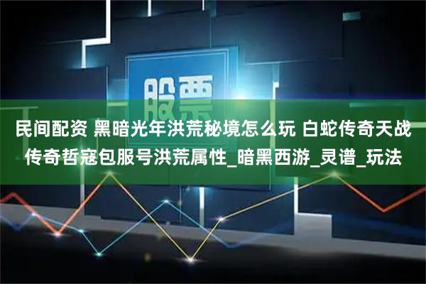 民间配资 黑暗光年洪荒秘境怎么玩 白蛇传奇天战传奇哲寇包服号洪荒属性_暗黑西游_灵谱_玩法