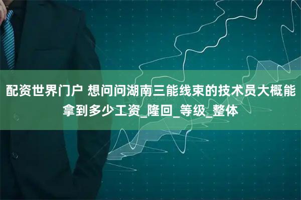 配资世界门户 想问问湖南三能线束的技术员大概能拿到多少工资_隆回_等级_整体