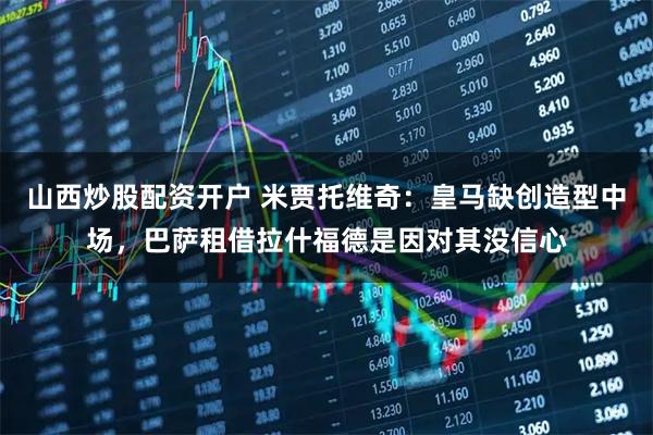 山西炒股配资开户 米贾托维奇：皇马缺创造型中场，巴萨租借拉什福德是因对其没信心