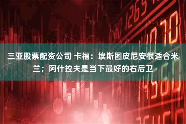三亚股票配资公司 卡福：埃斯图皮尼安很适合米兰；阿什拉夫是当下最好的右后卫