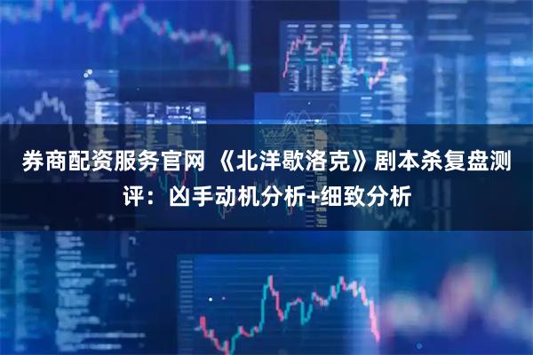 券商配资服务官网 《北洋歇洛克》剧本杀复盘测评：凶手动机分析+细致分析