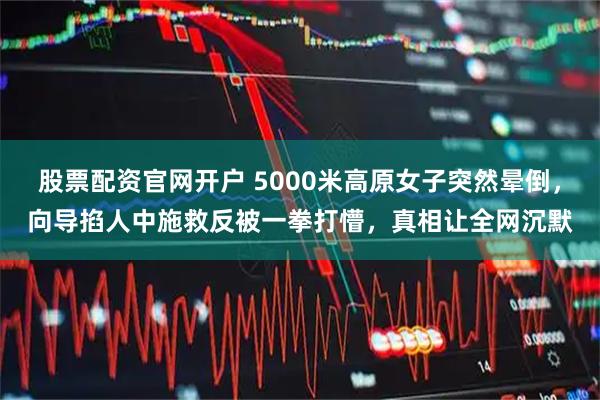股票配资官网开户 5000米高原女子突然晕倒，向导掐人中施救反被一拳打懵，真相让全网沉默